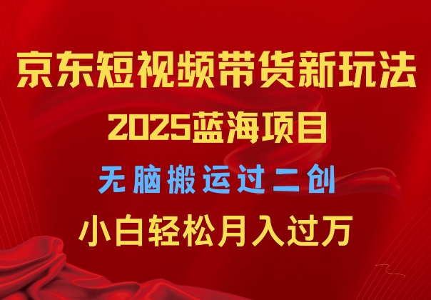 2025京东短视频带货新玩法，无脑搬运过二创，小白轻松月入过W-中创网_专注互联网创业,项目资源整合