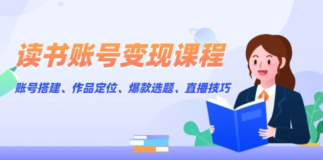 读书账号变现课程：账号搭建、作品定位、爆款选题、直播技巧-中创网_专注互联网创业,项目资源整合