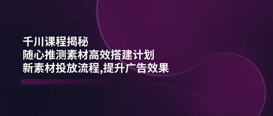 巨量千川课程内容揭密：随心所欲推断素材内容高效率构建方案,新创意推广步骤,提高广告效应-中创网_专注互联网创业,项目资源整合