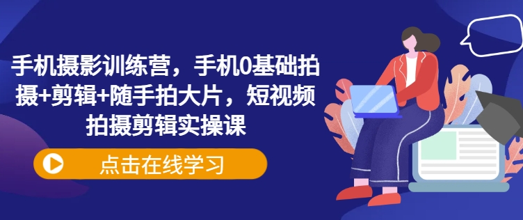 手机拍照夏令营，手机上0基本拍照 视频剪辑 随拍大面积，短视频拍摄剪辑实操课-番茄副业网