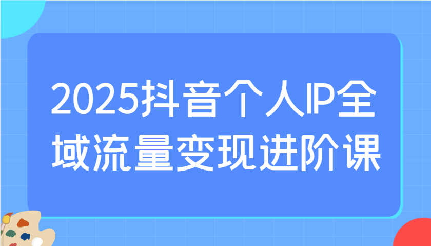 2025抖音个人IP全域流量变现进阶课：选爆品、抖音付费投流、千川投流实操及优化等-中创网_专注互联网创业,项目资源整合