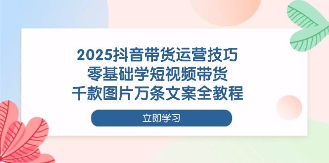 2025抖音带货运营技巧，零基础学短视频带货，千款图片万条文案全教程-中创网_专注互联网创业,项目资源整合