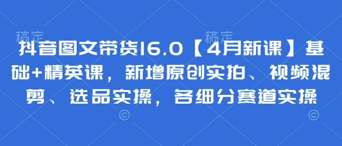 抖音图文带货16.0【4月新授课】基本 精锐课，新增加原创设计实拍视频、视频混剪、选款实际操作，各细分赛道实际操作-中创网_专注互联网创业,项目资源整合