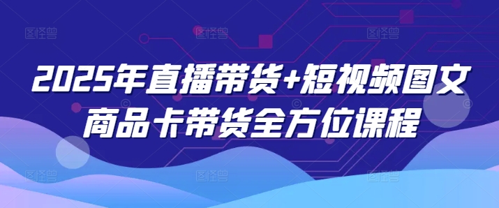 2025年直播卖货 小视频图文并茂产品卡带货多方位课程内容（升级4月）-中创网_专注互联网创业,项目资源整合