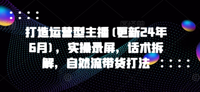 打造运营型主播(更新25年4月)，实操录屏，话术拆解，自然流带货打法-中创网_专注互联网创业,项目资源整合