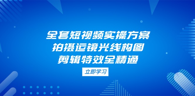 （14465期）全套短视频实操方案，拍摄运镜光线构图，剪辑特效全精通-中创网_专注互联网创业,项目资源整合
