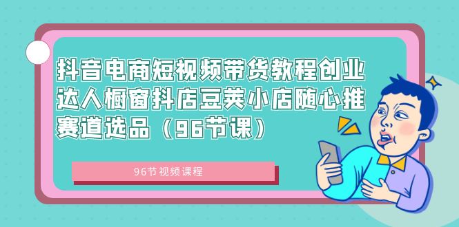 （8788期）抖音直播带货短视频卖货实例教程创业达人橱窗展示抖音小店豌豆小店随心推跑道选款（96堂课）-中创网_专注互联网创业,项目资源整合