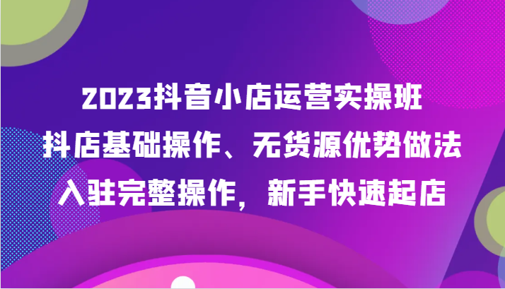 2023抖店经营实际操作班，抖音小店基本操作、无货源电商优点作法，进驻详细实际操作，初学者迅速出单-中创网_专注互联网创业,项目资源整合