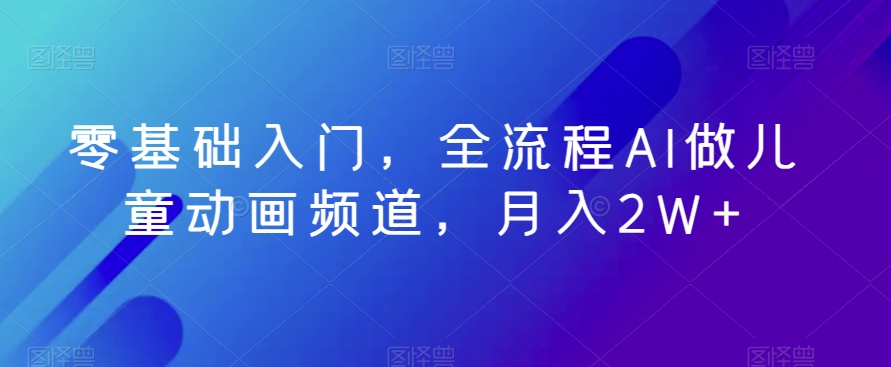 零基础入门，全流程AI做儿童动画频道，月入2W+-中创网_专注互联网创业,项目资源整合