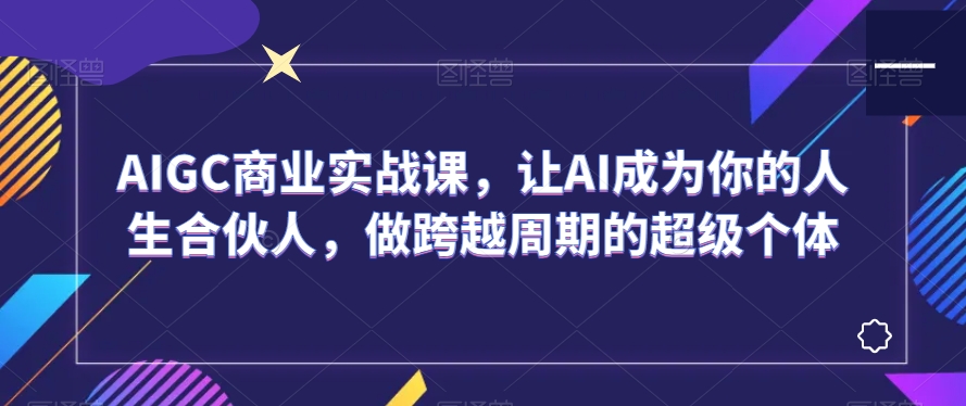 AIGC商业实战课，让AI成为你的人生合伙人，做跨越周期的超级个体-中创网_专注互联网创业,项目资源整合