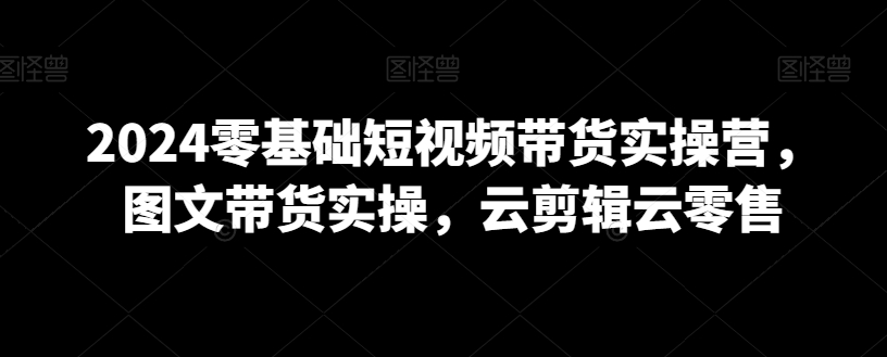 2024零基础短视频带货实操营，图文带货实操，云剪辑云零售-中创网_专注互联网创业,项目资源整合