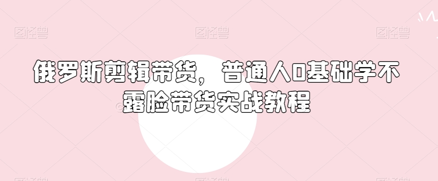 俄罗斯产品剪辑带货，普通人0基础学不露脸带货实战教程-中创网_专注互联网创业,项目资源整合