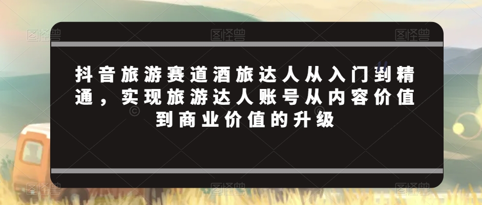 抖音旅游赛道酒旅达人从入门到精通，实现旅游达人账号从内容价值到商业价值的升级-中创网_专注互联网创业,项目资源整合