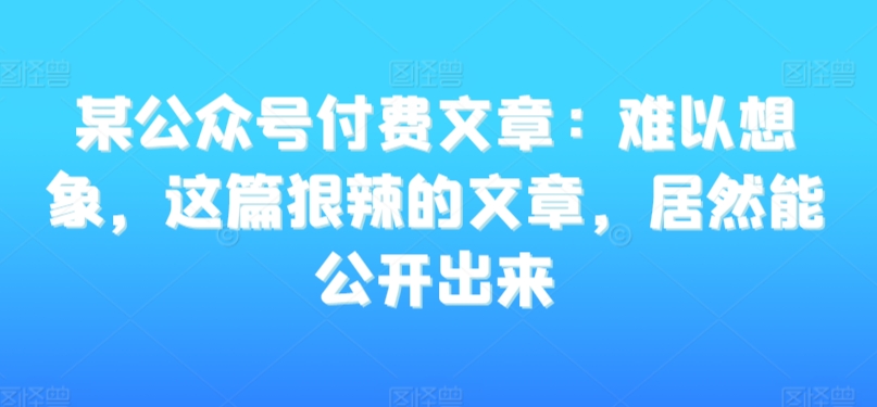 某公众号付费文章：难以想象，这篇狠辣的文章，居然能公开出来-中创网_专注互联网创业,项目资源整合