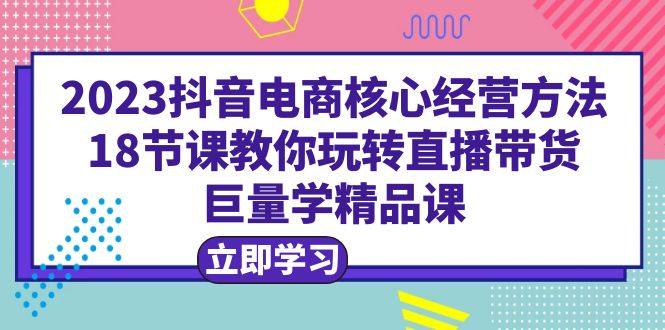 2023抖音电商核心经营方法：18节课教你玩转直播带货，巨量学精品课-中创网_专注互联网创业,项目资源整合