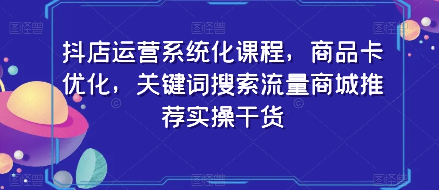 抖店运营系统化课程，商品卡优化，关键词搜索流量商城推荐实操干货-中创网_专注互联网创业,项目资源整合