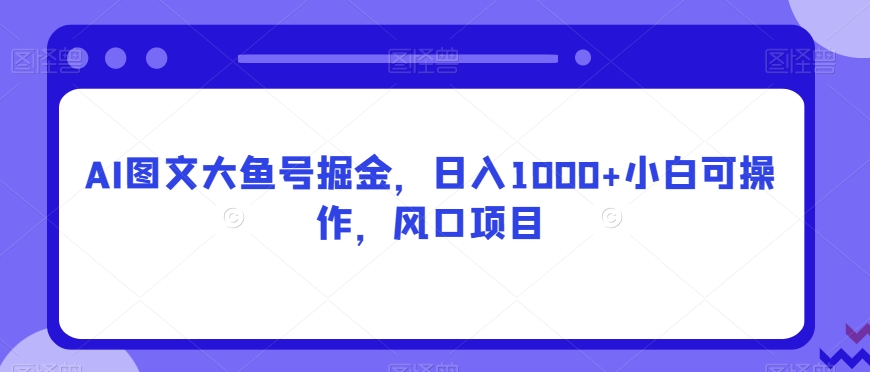 AI图文大鱼号掘金，日入1000+小白可操作，风口项目-中创网_专注互联网创业,项目资源整合