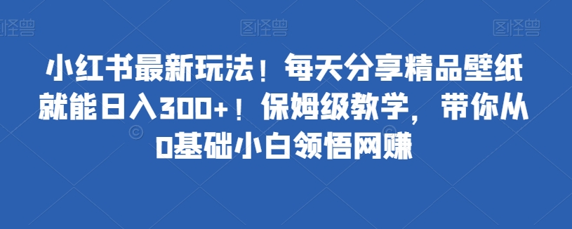 小红书的全新游戏玩法！每天分享精品壁纸就可日赚300 ！家庭保姆级课堂教学，陪你从0基本新手理解网络赚钱-中创网_专注互联网创业,项目资源整合