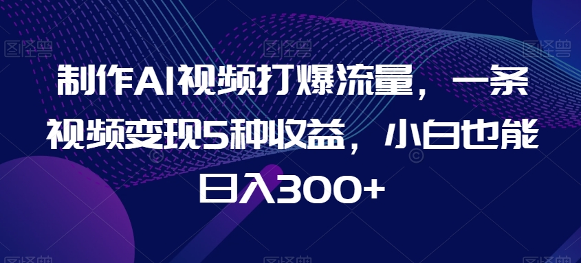 制作AI视频打爆流量，一条视频变现5种收益，小白也能日入300+【揭秘】-中创网_专注互联网创业,项目资源整合