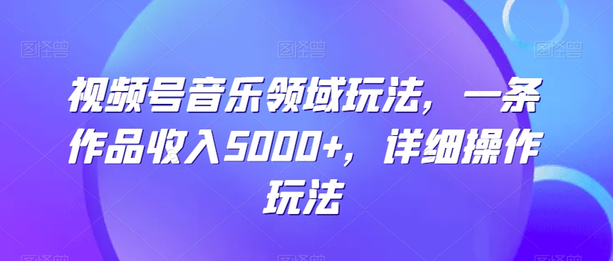 视频号音乐领域玩法，一条作品收入5000+，详细操作玩法-中创网_专注互联网创业,项目资源整合