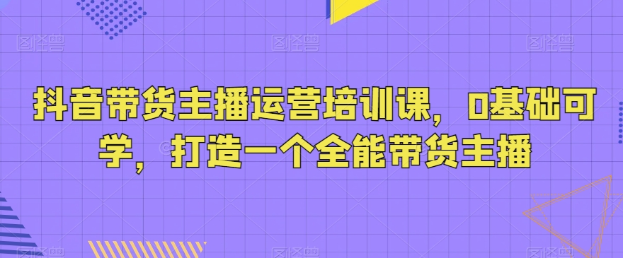 抖音带货主播运营培训课，0基础可学，打造一个全能带货主播-中创网_专注互联网创业,项目资源整合