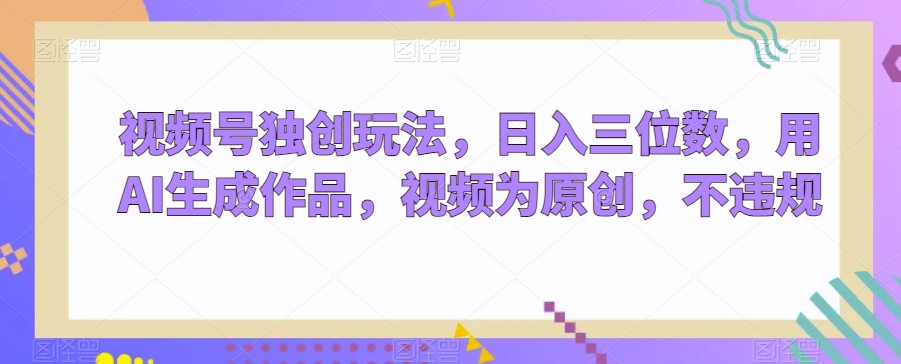 视频号独创玩法，日入三位数，用AI生成作品，视频为原创，不违规-中创网_专注互联网创业,项目资源整合
