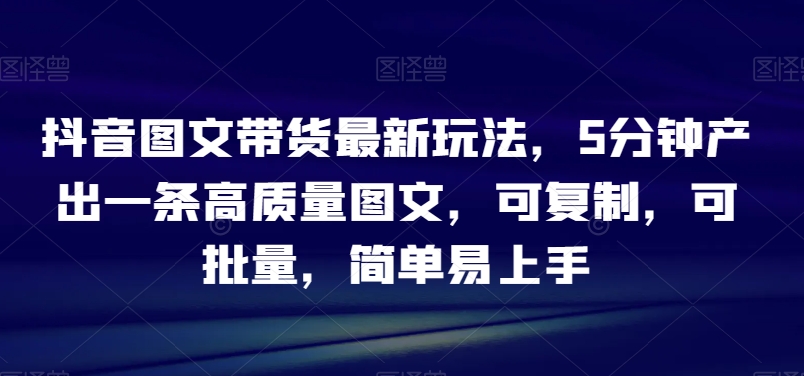 抖音图文带货最新玩法，5分钟产出一条高质量图文，可复制，可批量，简单易上手【揭秘】-中创网_专注互联网创业,项目资源整合