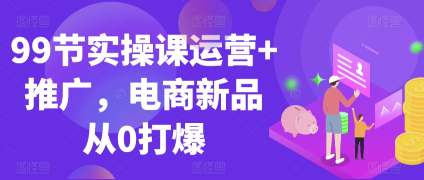 99节实操课运营+推广，电商新品从0打爆-中创网_专注互联网创业,项目资源整合