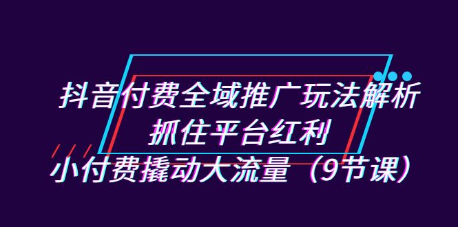 （7160期）抖音付费全域推广玩法解析：抓住平台红利，小付费撬动大流量（9节课）-中创网_专注互联网创业,项目资源整合