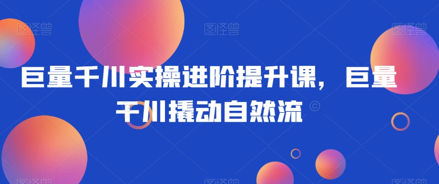 巨量千川实操进阶提升课，巨量干川撬动自然流-中创网_专注互联网创业,项目资源整合
