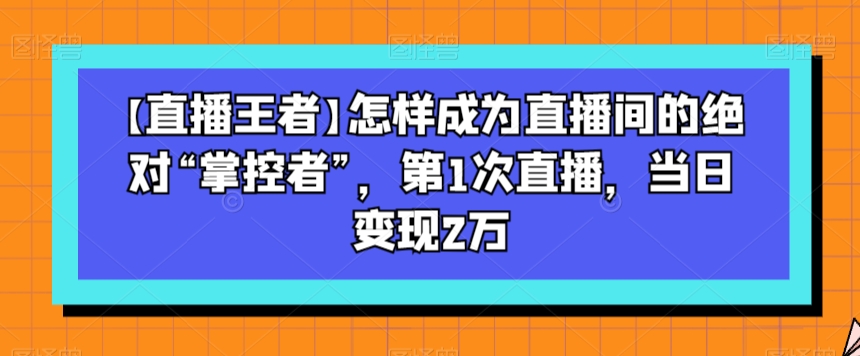 【直播王者】怎样成为直播间的绝对“掌控者”，第1次直播，当日变现2万-暖阳网-优质付费教程和创业项目大全-中创网_专注互联网创业,项目资源整合