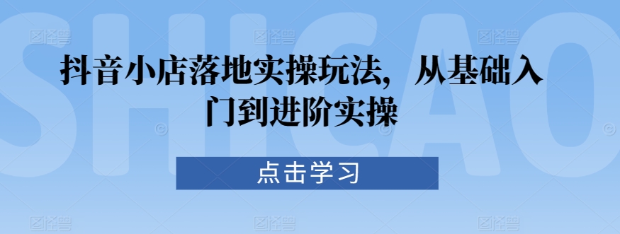 抖音小店落地实操玩法，从基础入门到进阶实操-中创网_专注互联网创业,项目资源整合