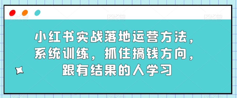 小红书的实战演练落地式运营方法，系统训练，把握住弄钱方位，跟有收获的人学习-中创网_专注互联网创业,项目资源整合