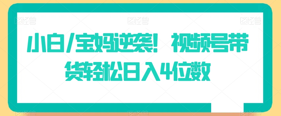 小白/宝妈逆袭！视频号带货轻松日入4位数【揭秘】-中创网_专注互联网创业,项目资源整合