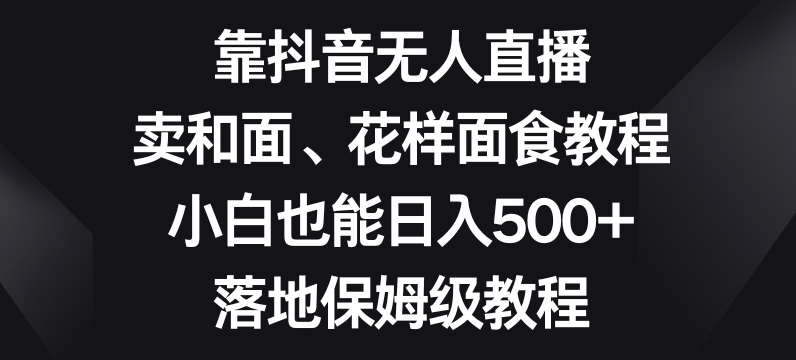 靠抖音无人直播，卖和面、花样面试教程，小白也能日入500+，落地保姆级教程【揭秘】-中创网_专注互联网创业,项目资源整合
