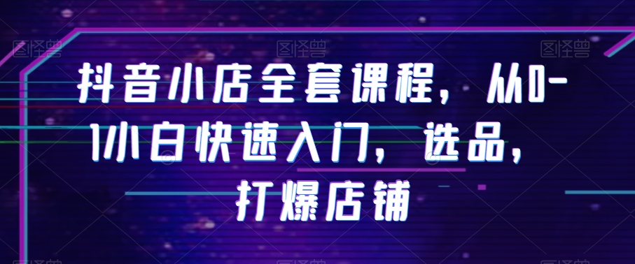 抖音小店全套课程，从0-1小白快速入门，选品，打爆店铺-中创网_专注互联网创业,项目资源整合