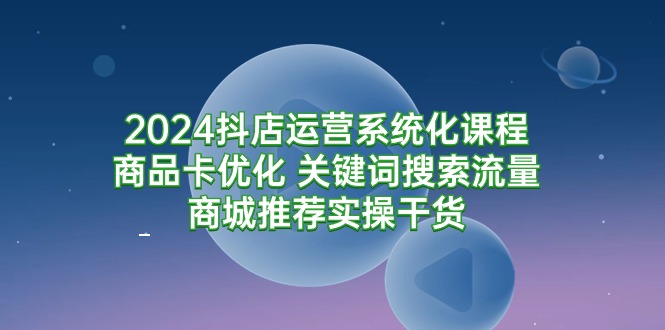 （9438期）2024抖店运营系统化课程：商品卡优化 关键词搜索流量商城推荐实操干货-中创网_专注互联网创业,项目资源整合
