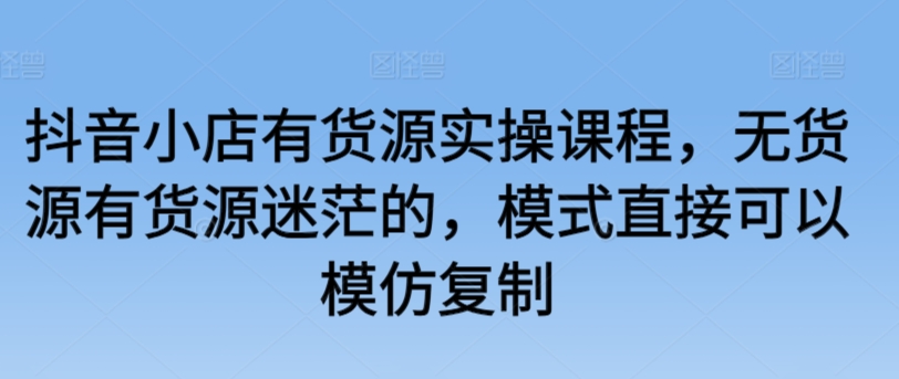 抖音小店有货源实操课程，无货源有货源迷茫的，模式直接可以模仿复制-中创网_专注互联网创业,项目资源整合