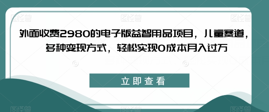 外面收费2980的电子版益智用品项目，儿童赛道，多种变现方式，轻松实现0成本月入过万【揭秘】-中创网_专注互联网创业,项目资源整合