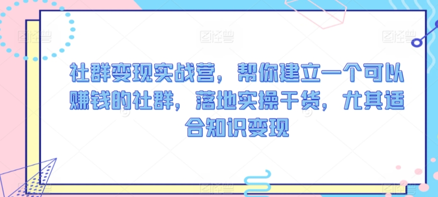 社群变现实战营，帮你建立一个可以赚钱的社群，落地实操干货，尤其适合知识变现-中创网_专注互联网创业,项目资源整合