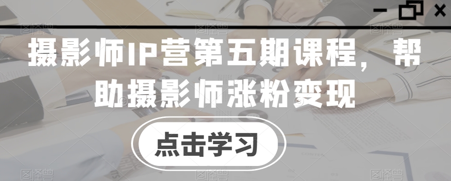 摄影师IP营第五期课程，帮助摄影师涨粉变现-中创网_专注互联网创业,项目资源整合