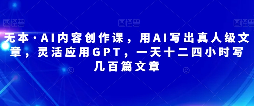 无本·AI内容创作课，用AI写出真人级文章，灵活应用GPT，一天十二四小时写几百篇文章-中创网_专注互联网创业,项目资源整合