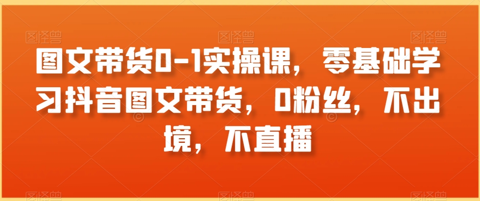 图文带货0-1实操课，零基础学习抖音图文带货，0粉丝，不出境，不直播-中创网_专注互联网创业,项目资源整合
