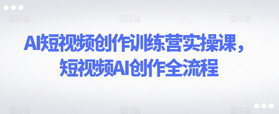 AI短视频创作训练营实操课，短视频AI创作全流程-中创网_专注互联网创业,项目资源整合