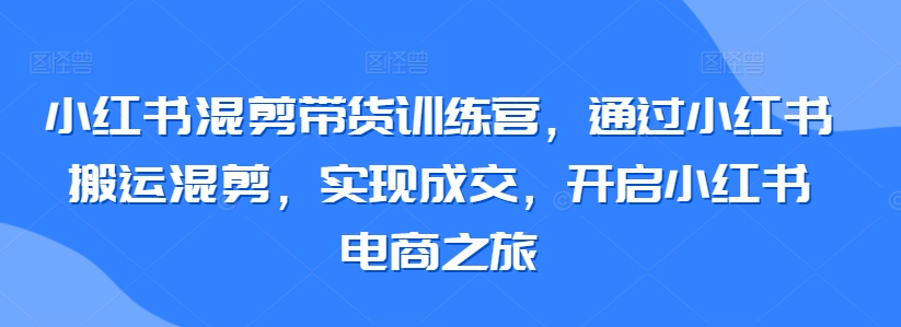 小红书混剪带货训练营，通过小红书搬运混剪，实现成交，开启小红书电商之旅-中创网_专注互联网创业,项目资源整合