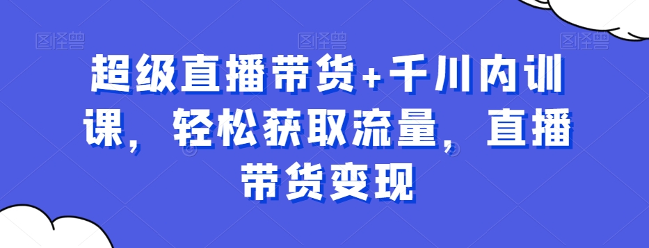 超级直播带货+千川内训课，轻松获取流量，直播带货变现-暖阳网-优质付费教程和创业项目大全-中创网_专注互联网创业,项目资源整合