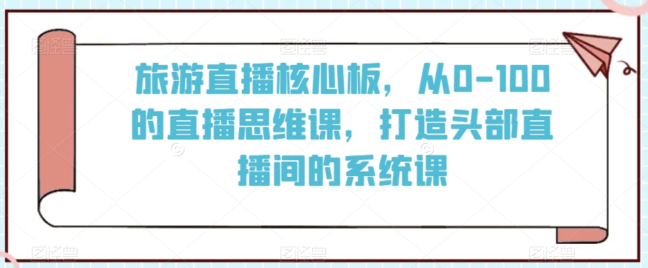旅游直播核心板，从0-100的直播思维课，打造头部直播间的系统课-中创网_专注互联网创业,项目资源整合