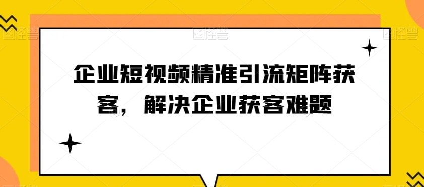 企业短视频精准引流方法引流矩阵拓客，处理营销获客难点-暖阳网-优质付费教程和创业项目大全-中创网_专注互联网创业,项目资源整合