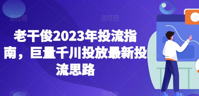 老干俊2023年投流指南，巨量千川投放最新投流思路-中创网_专注互联网创业,项目资源整合