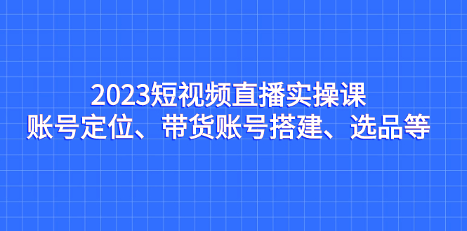 （7081期）2023短视频直播实操课，账号定位、带货账号搭建、选品等-中创网_专注互联网创业,项目资源整合